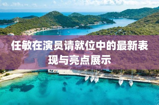 任敏在演員請就位中的最新表現(xiàn)與亮點展示