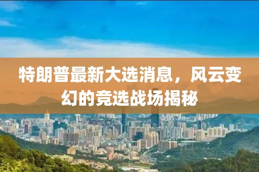 特朗普最新大選消息，風(fēng)云變幻的競(jìng)選戰(zhàn)場(chǎng)揭秘