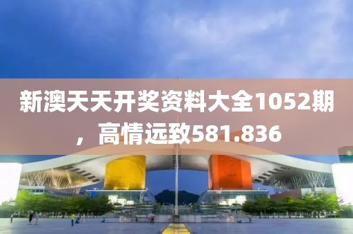 新澳天天開獎(jiǎng)資料大全1052期，高情遠(yuǎn)致581.836