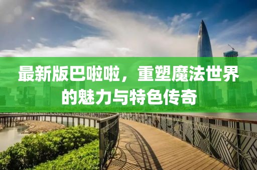 最新版巴啦啦，重塑魔法世界的魅力與特色傳奇