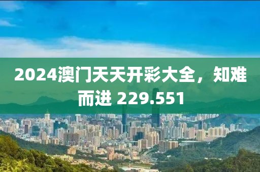 2024澳門天天開彩大全，知難而進(jìn) 229.551