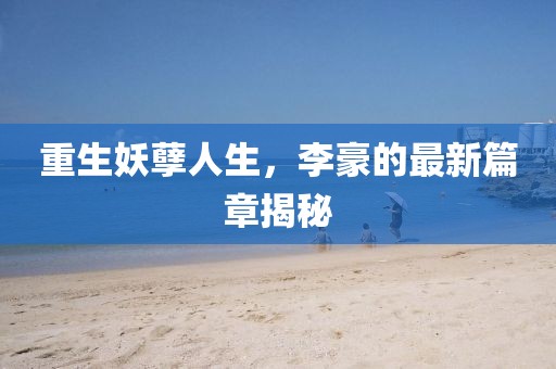 重生妖孽人生，李豪的最新篇章揭秘