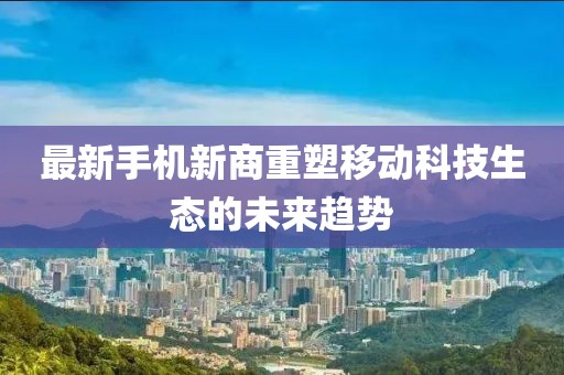 最新手機(jī)新商重塑移動(dòng)科技生態(tài)的未來(lái)趨勢(shì)