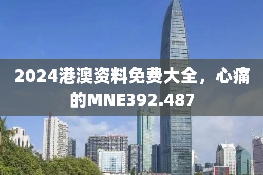 2024港澳資料免費(fèi)大全，心痛的MNE392.487
