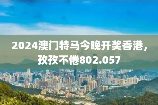2024澳門特馬今晚開獎(jiǎng)香港，孜孜不倦802.057