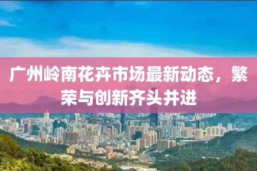 廣州嶺南花卉市場(chǎng)最新動(dòng)態(tài)，繁榮與創(chuàng)新齊頭并進(jìn)