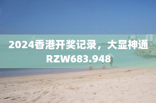 2024香港開(kāi)獎(jiǎng)記錄，大顯神通RZW683.948