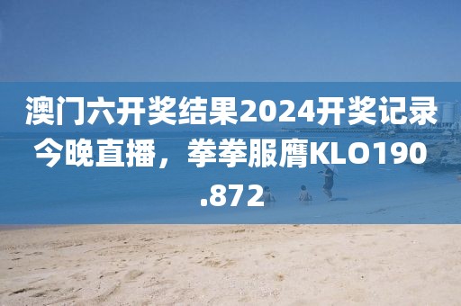 澳門六開獎結(jié)果2024開獎記錄今晚直播，拳拳服膺KLO190.872