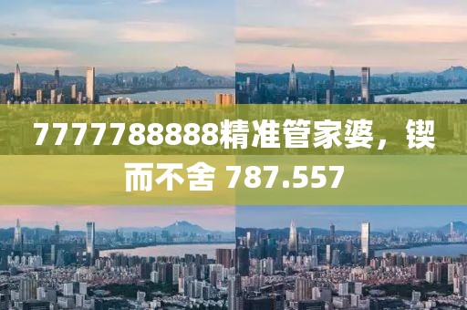 7777788888精準管家婆，鍥而不舍 787.557