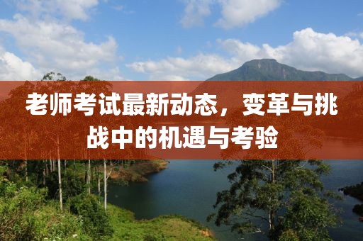 老師考試最新動(dòng)態(tài)，變革與挑戰(zhàn)中的機(jī)遇與考驗(yàn)