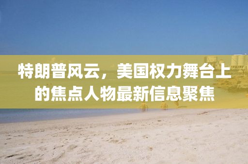 特朗普風(fēng)云，美國(guó)權(quán)力舞臺(tái)上的焦點(diǎn)人物最新信息聚焦