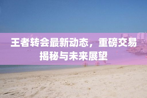 王者轉(zhuǎn)會(huì)最新動(dòng)態(tài)，重磅交易揭秘與未來(lái)展望