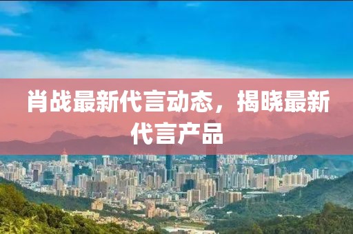 肖戰(zhàn)最新代言動態(tài)，揭曉最新代言產(chǎn)品