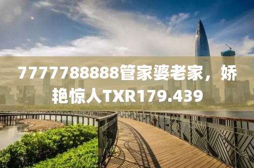 7777788888管家婆老家，嬌艷驚人TXR179.439