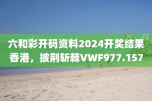 六和彩開碼資料2024開獎(jiǎng)結(jié)果香港，披荊斬棘VWF977.157