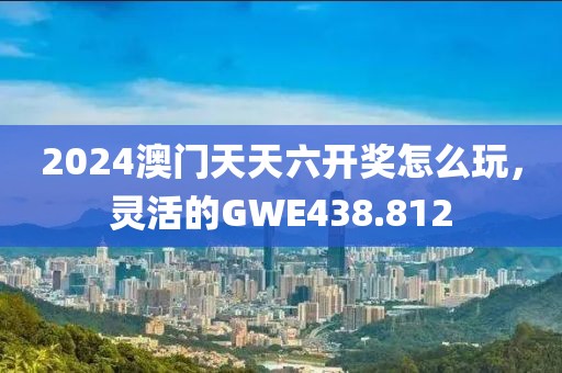 2024澳門天天六開獎怎么玩，靈活的GWE438.812