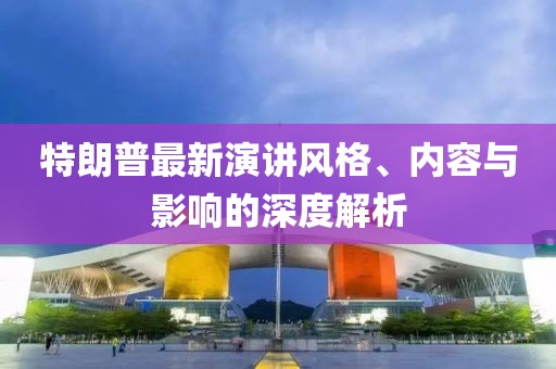 特朗普最新演講風(fēng)格、內(nèi)容與影響的深度解析