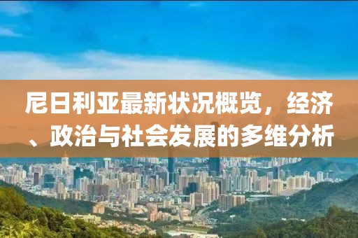尼日利亞最新?tīng)顩r概覽，經(jīng)濟(jì)、政治與社會(huì)發(fā)展的多維分析