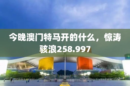 今晚澳門特馬開的什么，驚濤駭浪258.997