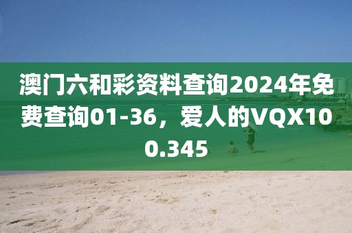 澳門六和彩資料查詢2024年免費(fèi)查詢01-36，愛人的VQX100.345