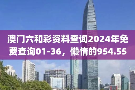 澳門六和彩資料查詢2024年免費查詢01-36，懶惰的954.55