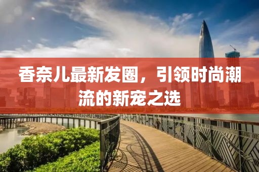 香奈兒最新發(fā)圈，引領(lǐng)時尚潮流的新寵之選