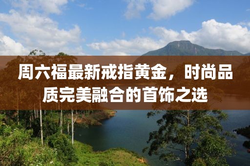 周六福最新戒指黃金，時尚品質(zhì)完美融合的首飾之選