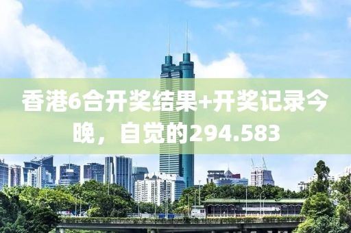 香港6合開獎結(jié)果+開獎記錄今晚，自覺的294.583