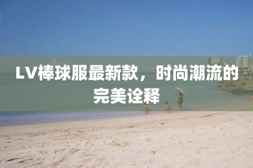 LV棒球服最新款，時尚潮流的完美詮釋