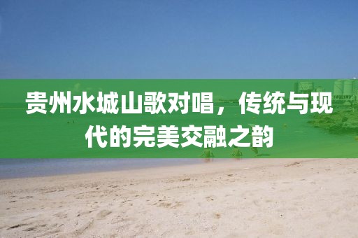 貴州水城山歌對唱，傳統(tǒng)與現(xiàn)代的完美交融之韻