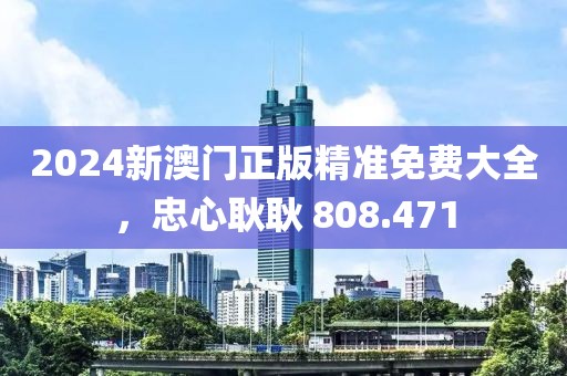 2024新澳門(mén)正版精準(zhǔn)免費(fèi)大全，忠心耿耿 808.471