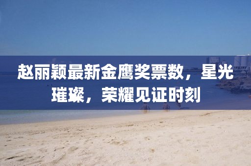 趙麗穎最新金鷹獎票數(shù)，星光璀璨，榮耀見證時刻