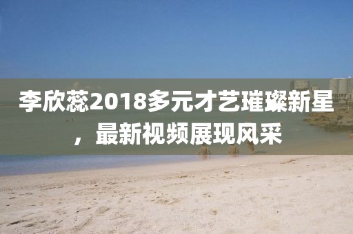 李欣蕊2018多元才藝璀璨新星，最新視頻展現(xiàn)風(fēng)采