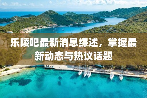 樂陵吧最新消息綜述，掌握最新動態(tài)與熱議話題