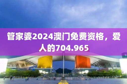 管家婆2024澳門免費資格，愛人的704.965