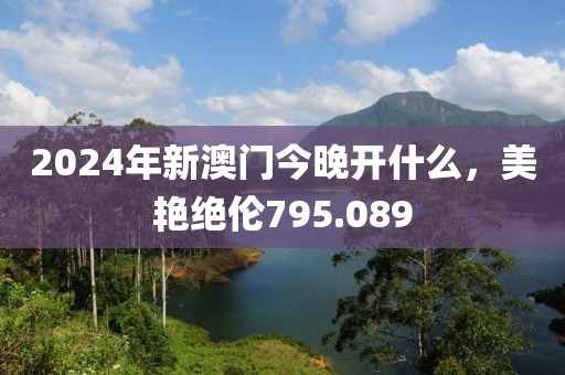 2024年新澳門今晚開什么，美艷絕倫795.089