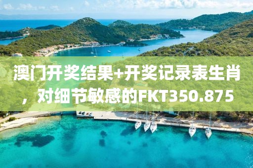 澳門開獎結(jié)果+開獎記錄表生肖，對細節(jié)敏感的FKT350.875