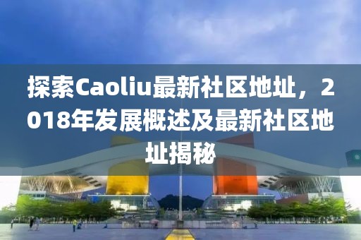 探索Caoliu最新社區(qū)地址，2018年發(fā)展概述及最新社區(qū)地址揭秘