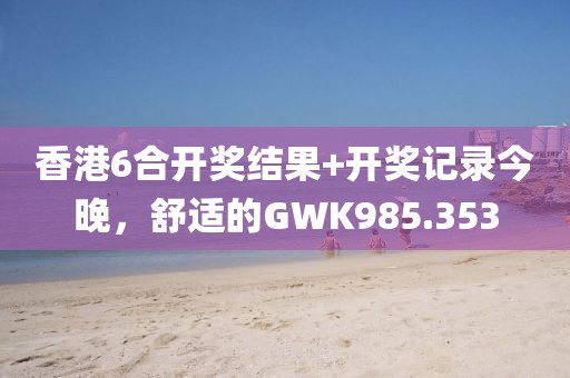 香港6合開(kāi)獎(jiǎng)結(jié)果+開(kāi)獎(jiǎng)記錄今晚，舒適的GWK985.353