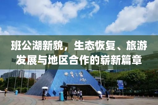 班公湖新貌，生態(tài)恢復(fù)、旅游發(fā)展與地區(qū)合作的嶄新篇章