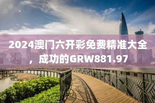 2024澳門六開彩免費(fèi)精準(zhǔn)大全，成功的GRW881.97