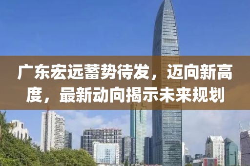 廣東宏遠(yuǎn)蓄勢(shì)待發(fā)，邁向新高度，最新動(dòng)向揭示未來(lái)規(guī)劃