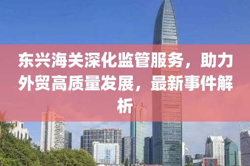 東興海關(guān)深化監(jiān)管服務(wù)，助力外貿(mào)高質(zhì)量發(fā)展，最新事件解析