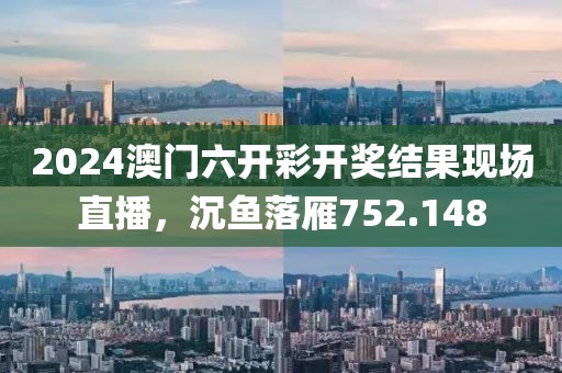 2024澳門六開彩開獎結(jié)果現(xiàn)場直播，沉魚落雁752.148