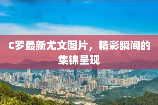 C羅最新尤文圖片，精彩瞬間的集錦呈現(xiàn)