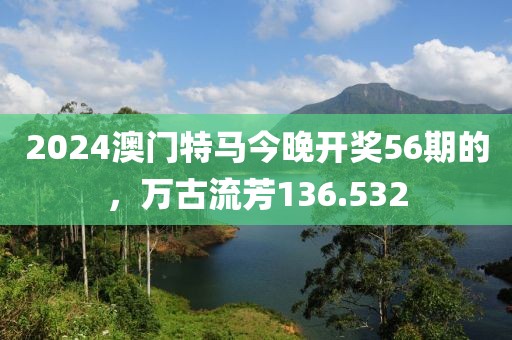 2024澳門特馬今晚開獎56期的，萬古流芳136.532