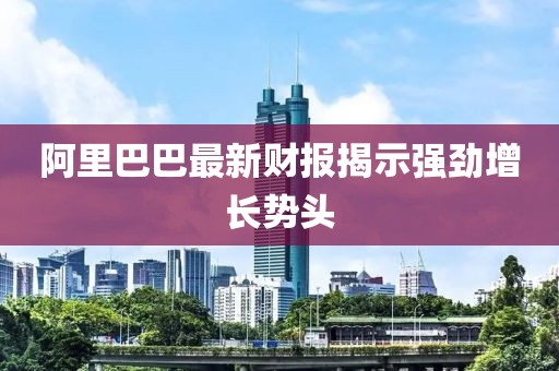 阿里巴巴最新財報揭示強勁增長勢頭
