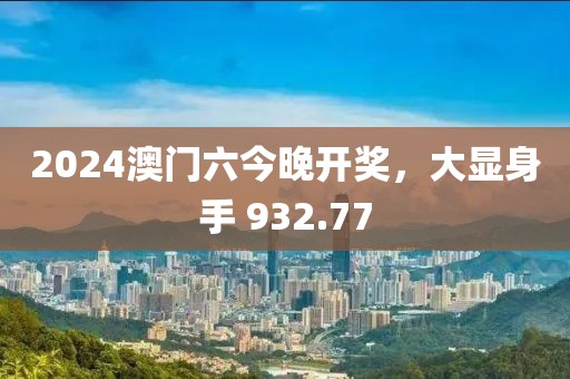 2024澳門六今晚開獎，大顯身手 932.77