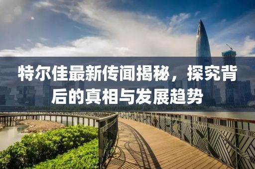 特爾佳最新傳聞揭秘，探究背后的真相與發(fā)展趨勢(shì)