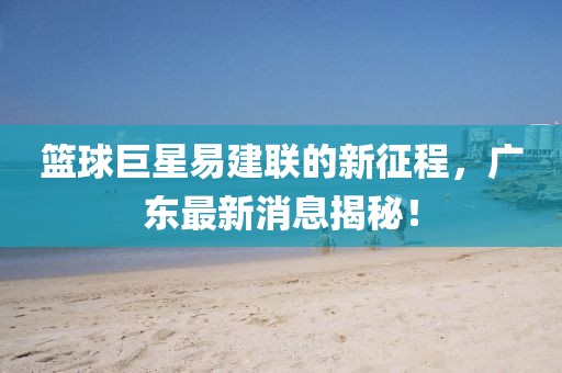 籃球巨星易建聯(lián)的新征程，廣東最新消息揭秘！